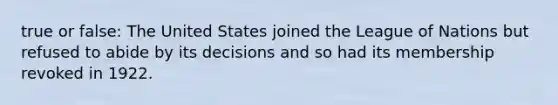 true or false: The United States joined the League of Nations but refused to abide by its decisions and so had its membership revoked in 1922.