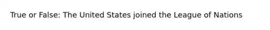 True or False: The United States joined the League of Nations