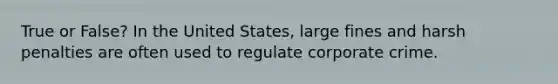 True or False? In the United States, large fines and harsh penalties are often used to regulate corporate crime.