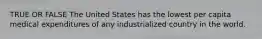 TRUE OR FALSE The United States has the lowest per capita medical expenditures of any industrialized country in the world.