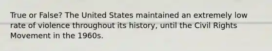 True or False? The United States maintained an extremely low rate of violence throughout its history, until the Civil Rights Movement in the 1960s.