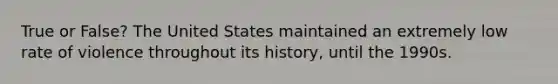 True or False? The United States maintained an extremely low rate of violence throughout its history, until the 1990s.