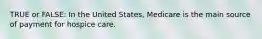 TRUE or FALSE: In the United States, Medicare is the main source of payment for hospice care.