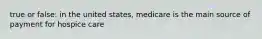 true or false: in the united states, medicare is the main source of payment for hospice care