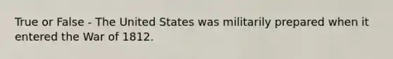 True or False - The United States was militarily prepared when it entered the War of 1812.