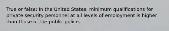 True or false: In the United States, minimum qualifications for private security personnel at all levels of employment is higher than those of the public police.