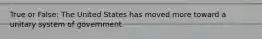 True or False: The United States has moved more toward a unitary system of government.
