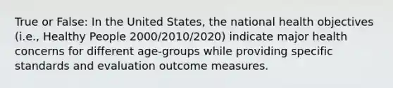 True or False: In the United States, the national health objectives (i.e., Healthy People 2000/2010/2020) indicate major health concerns for different age-groups while providing specific standards and evaluation outcome measures.