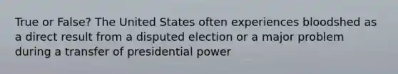 True or False? The United States often experiences bloodshed as a direct result from a disputed election or a major problem during a transfer of presidential power