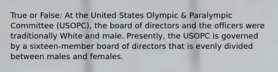 True or False: At the United States Olympic & Paralympic Committee (USOPC), the board of directors and the officers were traditionally White and male. Presently, the USOPC is governed by a sixteen-member board of directors that is evenly divided between males and females.