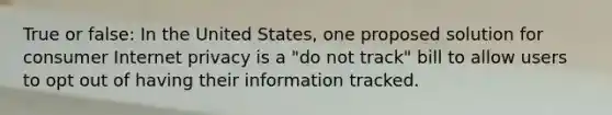 True or false: In the United States, one proposed solution for consumer Internet privacy is a "do not track" bill to allow users to opt out of having their information tracked.