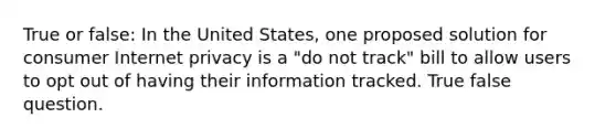 True or false: In the United States, one proposed solution for consumer Internet privacy is a "do not track" bill to allow users to opt out of having their information tracked. True false question.