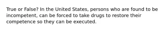 True or False? In the United States, persons who are found to be incompetent, can be forced to take drugs to restore their competence so they can be executed.