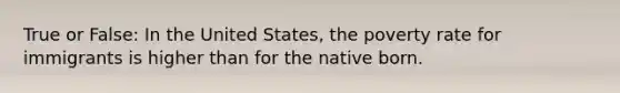 True or False: In the United States, the poverty rate for immigrants is higher than for the native born.