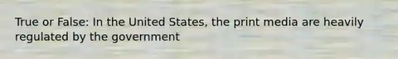 True or False: In the United States, the print media are heavily regulated by the government