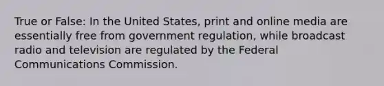 True or False: In the United States, print and online media are essentially free from government regulation, while broadcast radio and television are regulated by the Federal Communications Commission.