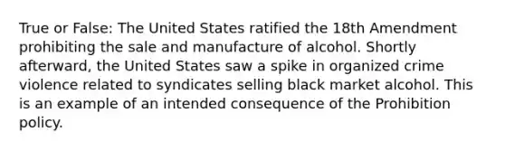 True or False: The United States ratified the 18th Amendment prohibiting the sale and manufacture of alcohol. Shortly afterward, the United States saw a spike in organized crime violence related to syndicates selling black market alcohol. This is an example of an intended consequence of the Prohibition policy.