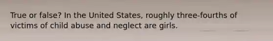 True or false? In the United States, roughly three-fourths of victims of child abuse and neglect are girls.