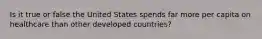 Is it true or false the United States spends far more per capita on healthcare than other developed countries?