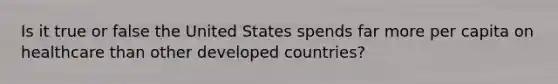 Is it true or false the United States spends far more per capita on healthcare than other developed countries?