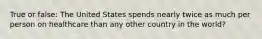 True or false: The United States spends nearly twice as much per person on healthcare than any other country in the world?