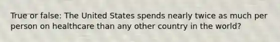 True or false: The United States spends nearly twice as much per person on healthcare than any other country in the world?