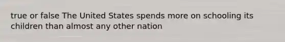 true or false The United States spends more on schooling its children than almost any other nation