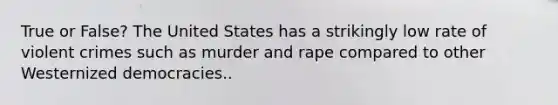 True or False? The United States has a strikingly low rate of violent crimes such as murder and rape compared to other Westernized democracies..