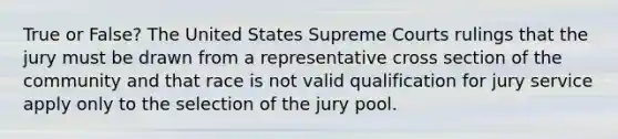 True or False? The United States Supreme Courts rulings that the jury must be drawn from a representative cross section of the community and that race is not valid qualification for jury service apply only to the selection of the jury pool.