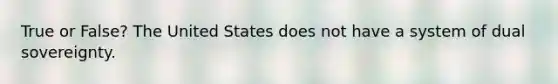 True or False? The United States does not have a system of dual sovereignty.