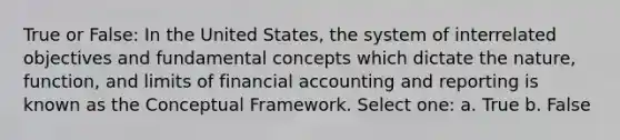 True or False: In the United States, the system of interrelated objectives and fundamental concepts which dictate the nature, function, and limits of financial accounting and reporting is known as the Conceptual Framework. Select one: a. True b. False