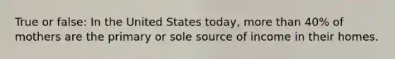 True or false: In the United States today, more than 40% of mothers are the primary or sole source of income in their homes.