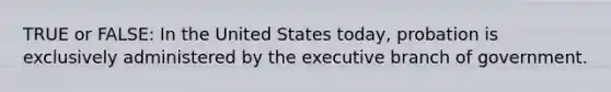 TRUE or FALSE: In the United States today, probation is exclusively administered by <a href='https://www.questionai.com/knowledge/kBllUhZHhd-the-executive-branch' class='anchor-knowledge'>the executive branch</a> of government.