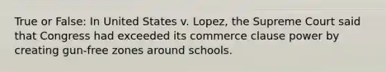 True or False: In United States v. Lopez, the Supreme Court said that Congress had exceeded its commerce clause power by creating gun-free zones around schools.