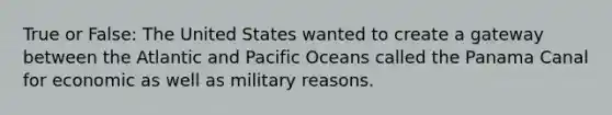 True or False: The United States wanted to create a gateway between the Atlantic and Pacific Oceans called the Panama Canal for economic as well as military reasons.