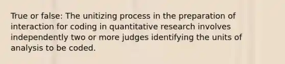 True or false: The unitizing process in the preparation of interaction for coding in quantitative research involves independently two or more judges identifying the units of analysis to be coded.