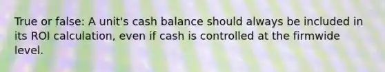 True or false: A unit's cash balance should always be included in its ROI calculation, even if cash is controlled at the firmwide level.