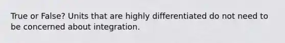 True or False? Units that are highly differentiated do not need to be concerned about integration.