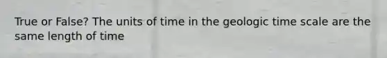 True or False? The units of time in the geologic time scale are the same length of time