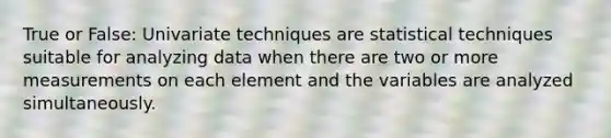 True or False: Univariate techniques are statistical techniques suitable for analyzing data when there are two or more measurements on each element and the variables are analyzed simultaneously.