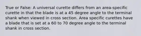 True or False: A universal curette differs from an area-specific curette in that the blade is at a 45 degree angle to the terminal shank when viewed in cross section. Area specific curettes have a blade that is set at a 60 to 70 degree angle to the terminal shank in cross section.