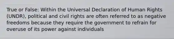 True or False: Within the <a href='https://www.questionai.com/knowledge/kXsbC34xai-universal-declaration-of-human-rights' class='anchor-knowledge'>universal declaration of human rights</a> (UNDR), political and <a href='https://www.questionai.com/knowledge/kkdJLQddfe-civil-rights' class='anchor-knowledge'>civil rights</a> are often referred to as negative freedoms because they require the government to refrain for overuse of its power against individuals