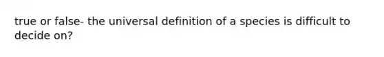 true or false- the universal definition of a species is difficult to decide on?