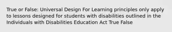 True or False: Universal Design For Learning principles only apply to lessons designed for students with disabilities outlined in the Individuals with Disabilities Education Act True False