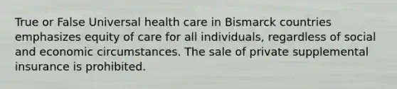 True or False Universal health care in Bismarck countries emphasizes equity of care for all individuals, regardless of social and economic circumstances. The sale of private supplemental insurance is prohibited.