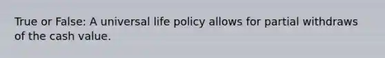 True or False: A universal life policy allows for partial withdraws of the cash value.