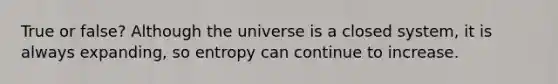 True or false? Although the universe is a closed system, it is always expanding, so entropy can continue to increase.