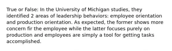 True or False: In the University of Michigan studies, they identified 2 areas of leadership behaviors: employee orientation and production orientation. As expected, the former shows more concern fir the employee while the latter focuses purely on production and employees are simply a tool for getting tasks accomplished.