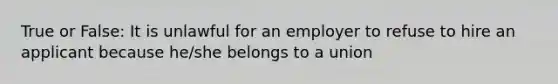 True or False: It is unlawful for an employer to refuse to hire an applicant because he/she belongs to a union