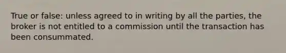 True or false: unless agreed to in writing by all the parties, the broker is not entitled to a commission until the transaction has been consummated.